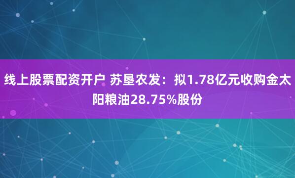 线上股票配资开户 苏垦农发：拟1.78亿元收购金太阳粮油28.75%股份