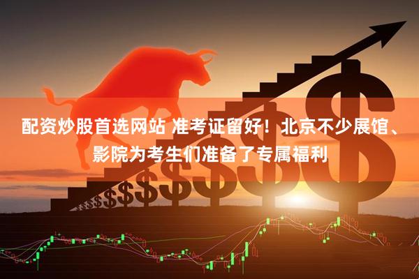 配资炒股首选网站 准考证留好！北京不少展馆、影院为考生们准备了专属福利