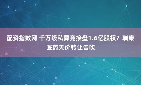 配资指数网 千万级私募竟接盘1.6亿股权？瑞康医药天价转让告吹