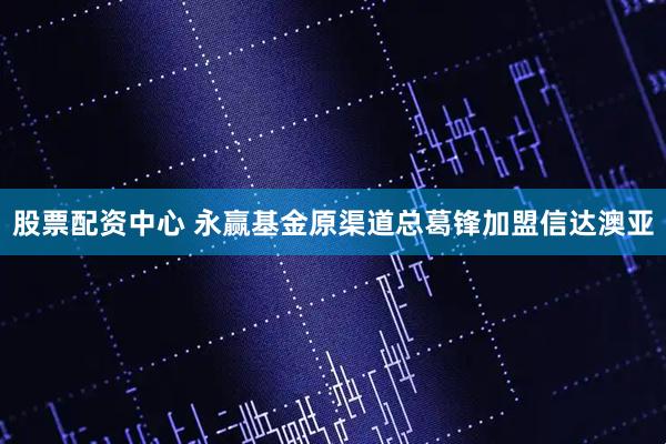 股票配资中心 永赢基金原渠道总葛锋加盟信达澳亚