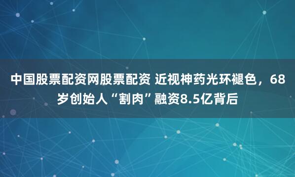 中国股票配资网股票配资 近视神药光环褪色，68岁创始人“割肉”融资8.5亿背后