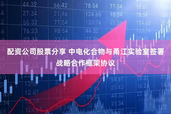 配资公司股票分享 中电化合物与甬江实验室签署战略合作框架协议