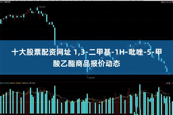 十大股票配资网址 1,3-二甲基-1H-吡唑-5-甲酸乙酯商品报价动态