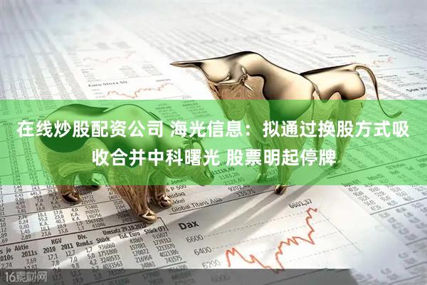 在线炒股配资公司 海光信息：拟通过换股方式吸收合并中科曙光 股票明起停牌