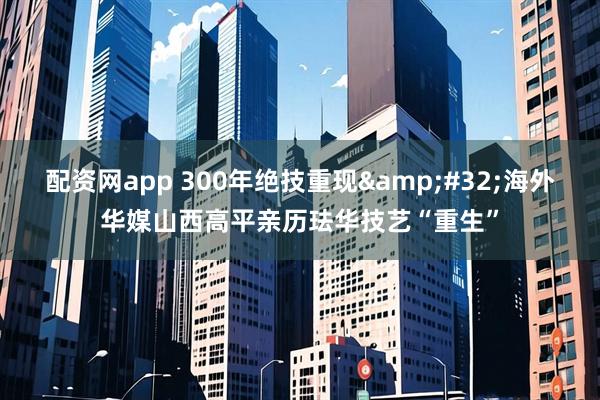 配资网app 300年绝技重现&#32;海外华媒山西高平亲历珐华技艺“重生”