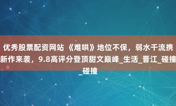 优秀股票配资网站 《难哄》地位不保，弱水千流携新作来袭，9.8高评分登顶甜文巅峰_生活_晋江_碰撞