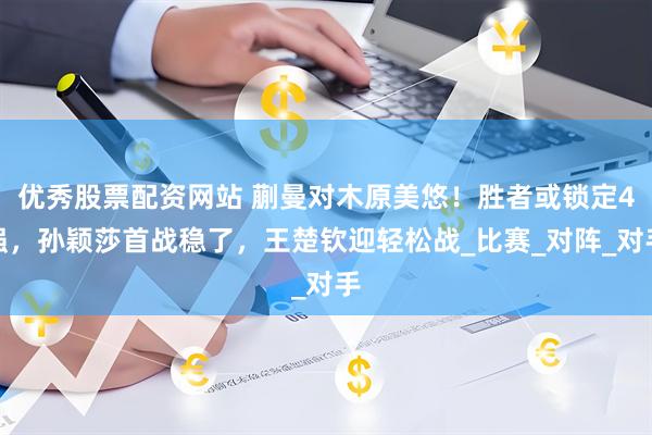 优秀股票配资网站 蒯曼对木原美悠！胜者或锁定4强，孙颖莎首战稳了，王楚钦迎轻松战_比赛_对阵_对手
