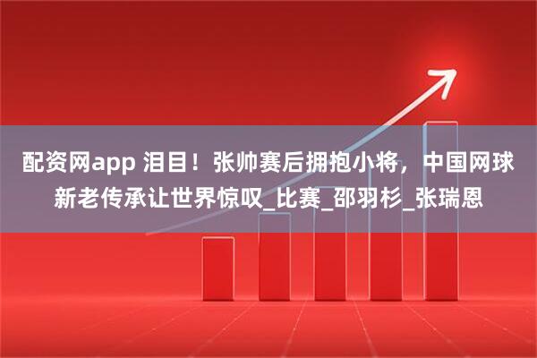 配资网app 泪目！张帅赛后拥抱小将，中国网球新老传承让世界惊叹_比赛_邵羽杉_张瑞恩