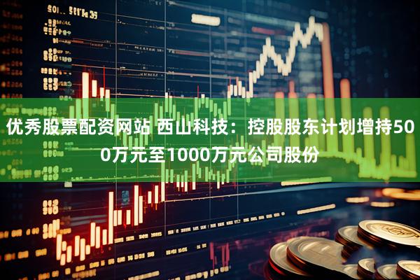 优秀股票配资网站 西山科技：控股股东计划增持500万元至1000万元公司股份