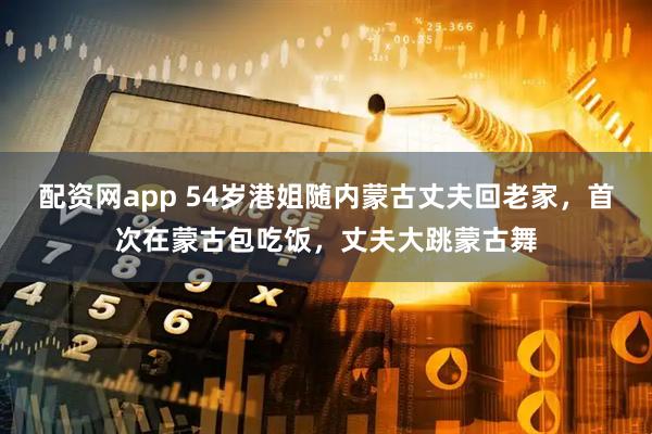 配资网app 54岁港姐随内蒙古丈夫回老家，首次在蒙古包吃饭，丈夫大跳蒙古舞