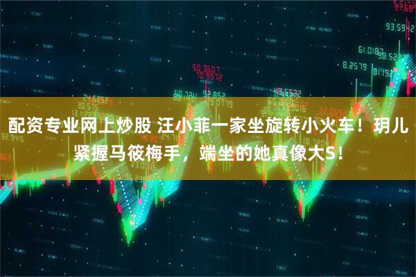 配资专业网上炒股 汪小菲一家坐旋转小火车！玥儿紧握马筱梅手，端坐的她真像大S！