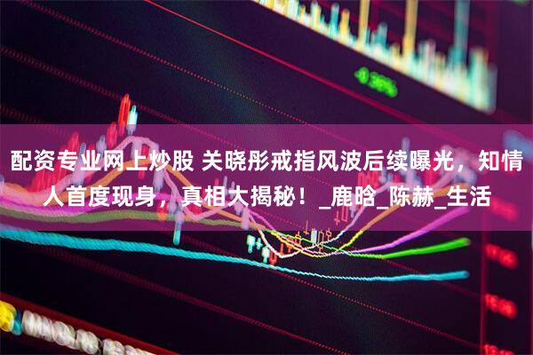 配资专业网上炒股 关晓彤戒指风波后续曝光，知情人首度现身，真相大揭秘！_鹿晗_陈赫_生活