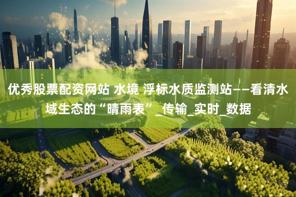 优秀股票配资网站 水境 浮标水质监测站——看清水域生态的“晴雨表”_传输_实时_数据