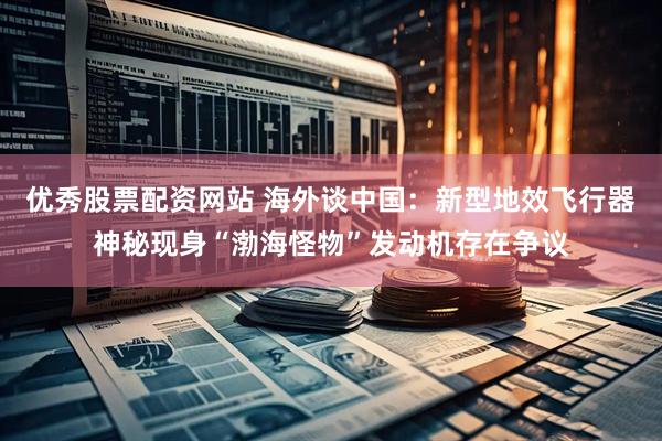 优秀股票配资网站 海外谈中国：新型地效飞行器神秘现身“渤海怪物”发动机存在争议