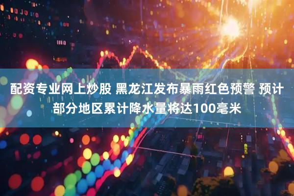 配资专业网上炒股 黑龙江发布暴雨红色预警 预计部分地区累计降水量将达100毫米