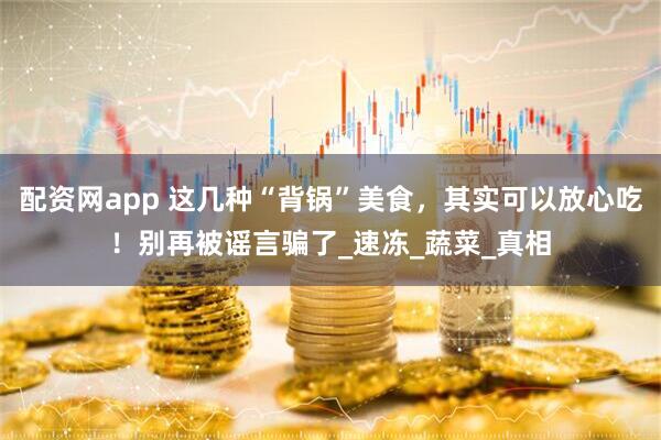 配资网app 这几种“背锅”美食，其实可以放心吃！别再被谣言骗了_速冻_蔬菜_真相