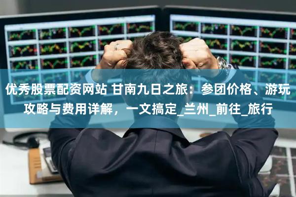 优秀股票配资网站 甘南九日之旅：参团价格、游玩攻略与费用详解，一文搞定_兰州_前往_旅行