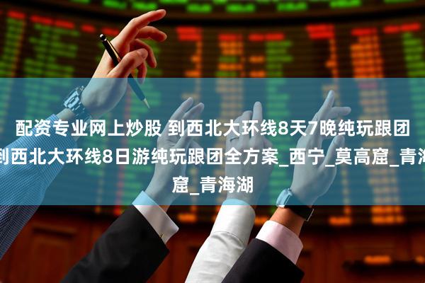 配资专业网上炒股 到西北大环线8天7晚纯玩跟团，到西北大环线8日游纯玩跟团全方案_西宁_莫高窟_青海湖