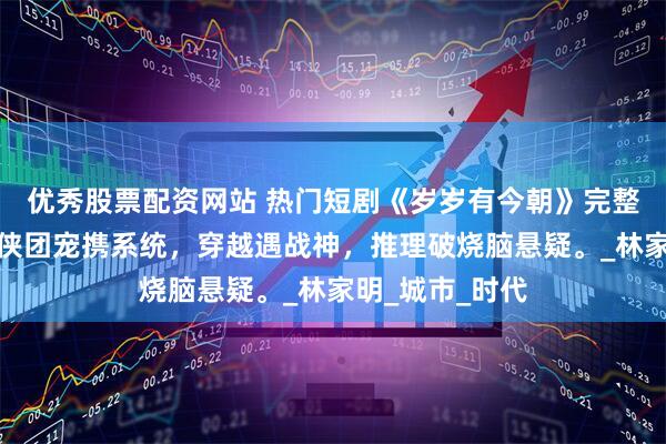 优秀股票配资网站 热门短剧《岁岁有今朝》完整全集观看：仙侠团宠携系统，穿越遇战神，推理破烧脑悬疑。_林家明_城市_时代