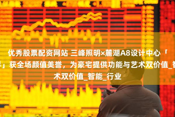 优秀股票配资网站 三峰照明×麓湖A8设计中心「 栖居之界」获全场颜值美誉，为豪宅提供功能与艺术双价值_智能_行业