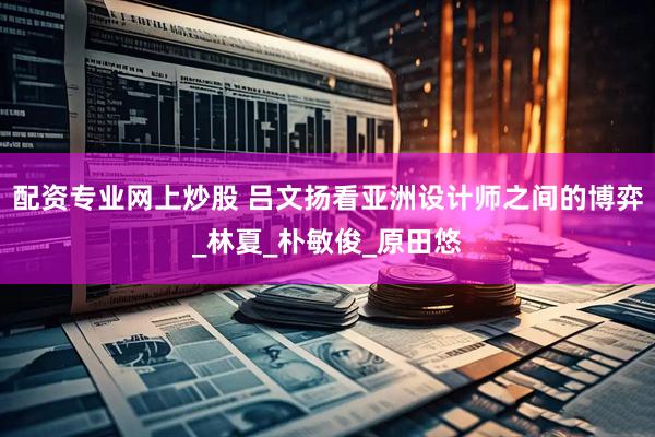 配资专业网上炒股 吕文扬看亚洲设计师之间的博弈_林夏_朴敏俊_原田悠