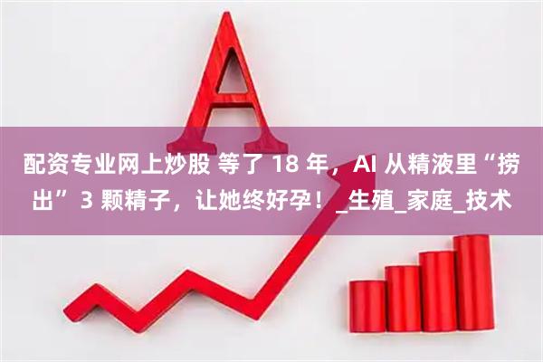 配资专业网上炒股 等了 18 年，AI 从精液里“捞出” 3 颗精子，让她终好孕！_生殖_家庭_技术