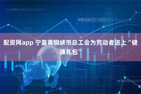 配资网app 宁夏青铜峡市总工会为劳动者送上“健康礼包”