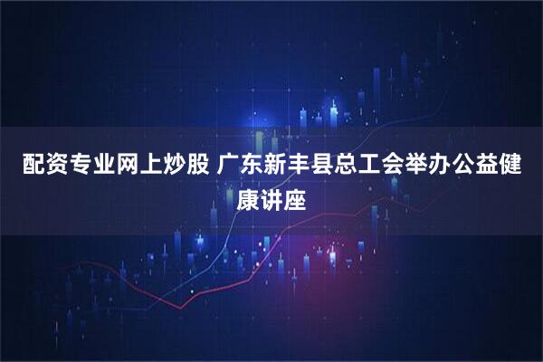 配资专业网上炒股 广东新丰县总工会举办公益健康讲座