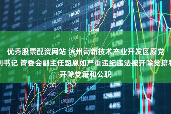 优秀股票配资网站 滨州高新技术产业开发区原党工委副书记 管委会副主任甄恩如严重违纪违法被开除党籍和公职