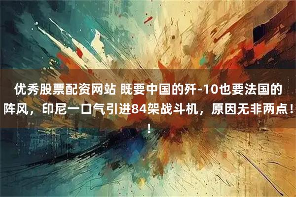 优秀股票配资网站 既要中国的歼-10也要法国的阵风,印尼一口气引进84架战斗机,原因无非两点!