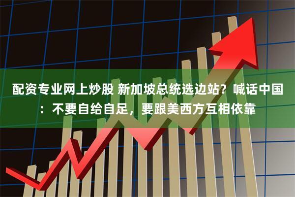 配资专业网上炒股 新加坡总统选边站?喊话中国:不要自给自足,要跟美西方互相依靠