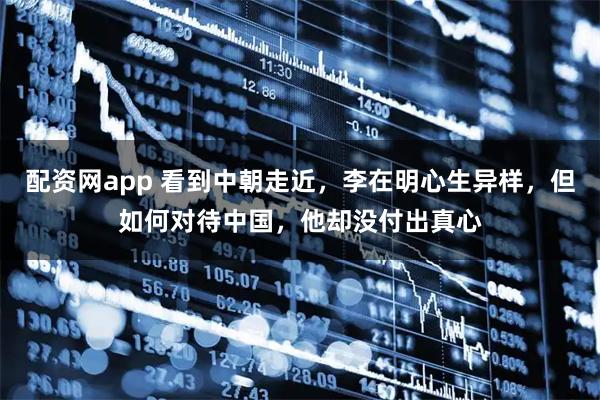 配资网app 看到中朝走近,李在明心生异样,但如何对待中国,他却没付出真心