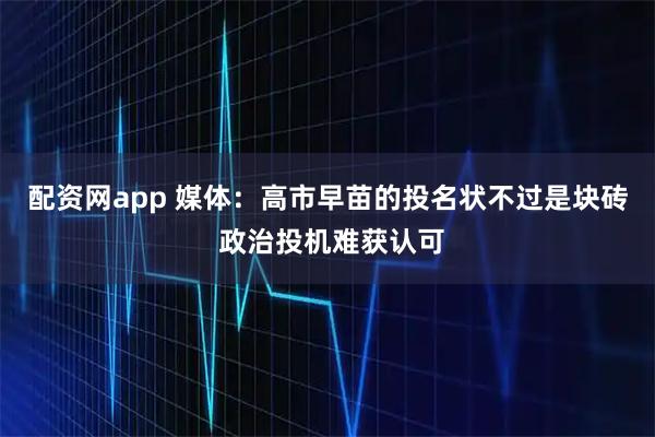 配资网app 媒体:高市早苗的投名状不过是块砖 政治投机难获认可
