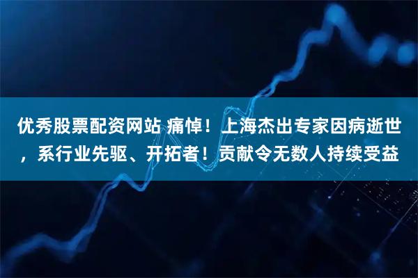 优秀股票配资网站 痛悼!上海杰出专家因病逝世,系行业先驱、开拓者!贡献令无数人持续受益