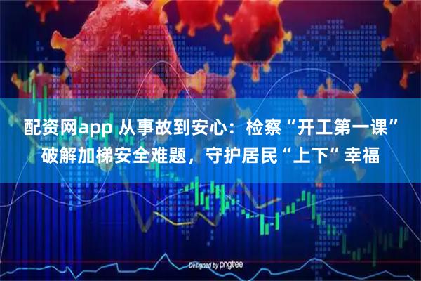 配资网app 从事故到安心:检察“开工第一课”破解加梯安全难题,守护居民“上下”幸福