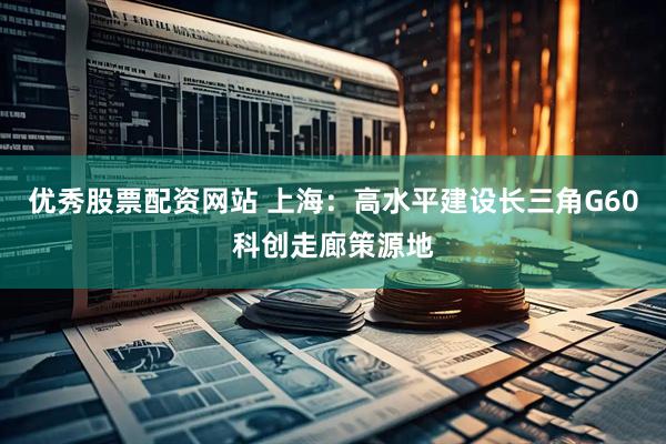 优秀股票配资网站 上海：高水平建设长三角G60科创走廊策源地