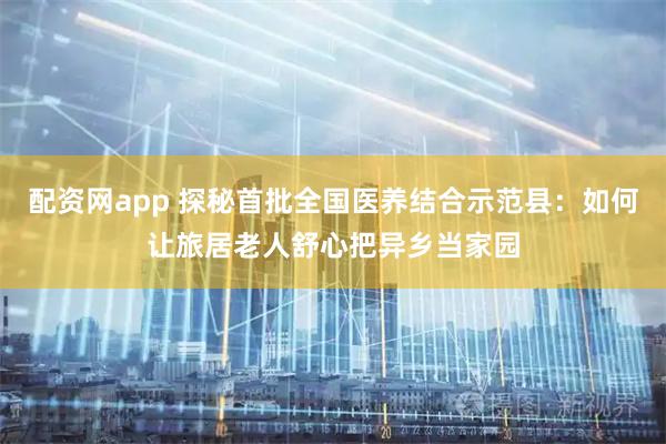 配资网app 探秘首批全国医养结合示范县：如何让旅居老人舒心把异乡当家园