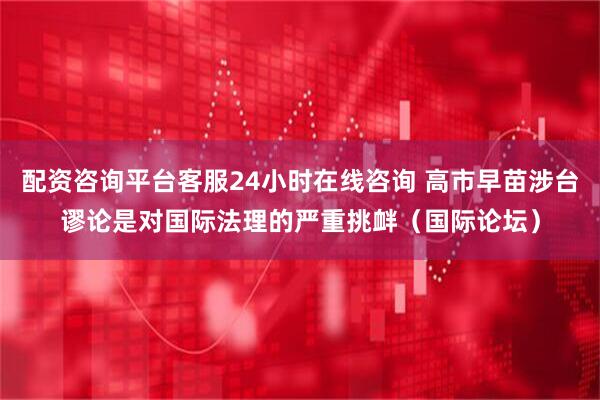 配资咨询平台客服24小时在线咨询 高市早苗涉台谬论是对国际法理的严重挑衅（国际论坛）