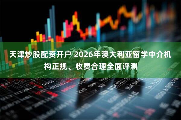 天津炒股配资开户 2026年澳大利亚留学中介机构正规、收费合理全面评测