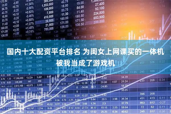 国内十大配资平台排名 为闺女上网课买的一体机被我当成了游戏机