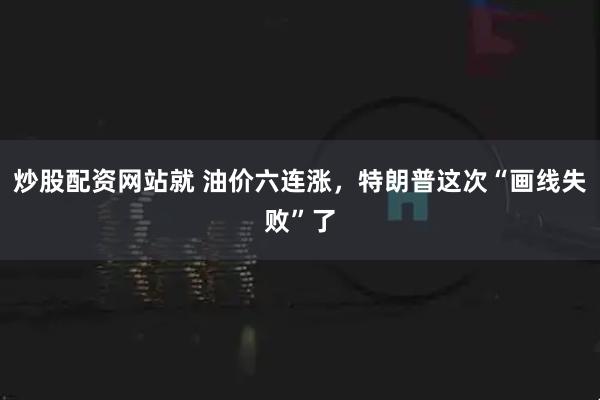 炒股配资网站就 油价六连涨，特朗普这次“画线失败”了