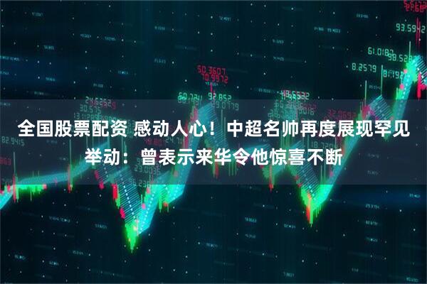 全国股票配资 感动人心！中超名帅再度展现罕见举动：曾表示来华令他惊喜不断