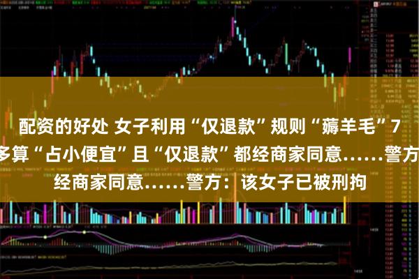 配资的好处 女子利用“仅退款”规则“薅羊毛”70余次，称自己最多算“占小便宜”且“仅退款”都经商家同意……警方：该女子已被刑拘